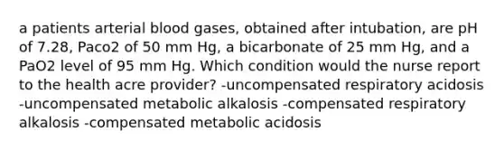 a patients arterial blood gases, obtained after intubation, are pH of 7.28, Paco2 of 50 mm Hg, a bicarbonate of 25 mm Hg, and a PaO2 level of 95 mm Hg. Which condition would the nurse report to the health acre provider? -uncompensated respiratory acidosis -uncompensated metabolic alkalosis -compensated respiratory alkalosis -compensated metabolic acidosis