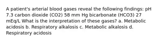 A patient's arterial blood gases reveal the following findings: pH 7.3 carbon dioxide (CO2) 58 mm Hg bicarbonate (HCO3) 27 mEq/L What is the interpretation of these gases? a. Metabolic acidosis b. Respiratory alkalosis c. Metabolic alkalosis d. Respiratory acidosis