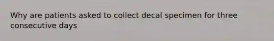 Why are patients asked to collect decal specimen for three consecutive days