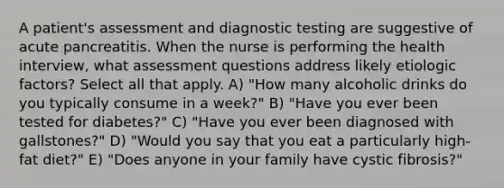 A patient's assessment and diagnostic testing are suggestive of acute pancreatitis. When the nurse is performing the health interview, what assessment questions address likely etiologic factors? Select all that apply. A) "How many alcoholic drinks do you typically consume in a week?" B) "Have you ever been tested for diabetes?" C) "Have you ever been diagnosed with gallstones?" D) "Would you say that you eat a particularly high-fat diet?" E) "Does anyone in your family have cystic fibrosis?"