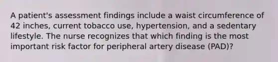 A patient's assessment findings include a waist circumference of 42 inches, current tobacco use, hypertension, and a sedentary lifestyle. The nurse recognizes that which finding is the most important risk factor for peripheral artery disease (PAD)?