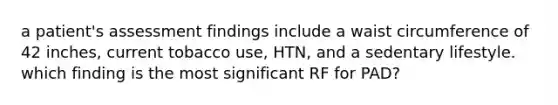 a patient's assessment findings include a waist circumference of 42 inches, current tobacco use, HTN, and a sedentary lifestyle. which finding is the most significant RF for PAD?