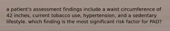 a patient's assessment findings include a waist circumference of 42 inches, current tobacco use, hypertension, and a sedentary lifestyle. which finding is the most significant risk factor for PAD?