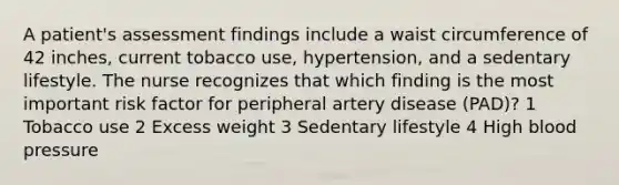 A patient's assessment findings include a waist circumference of 42 inches, current tobacco use, hypertension, and a sedentary lifestyle. The nurse recognizes that which finding is the most important risk factor for peripheral artery disease (PAD)? 1 Tobacco use 2 Excess weight 3 Sedentary lifestyle 4 High blood pressure