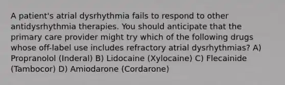 A patient's atrial dysrhythmia fails to respond to other antidysrhythmia therapies. You should anticipate that the primary care provider might try which of the following drugs whose off-label use includes refractory atrial dysrhythmias? A) Propranolol (Inderal) B) Lidocaine (Xylocaine) C) Flecainide (Tambocor) D) Amiodarone (Cordarone)