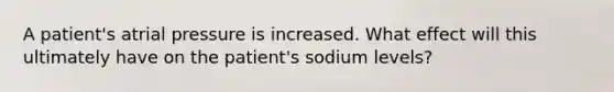 A patient's atrial pressure is increased. What effect will this ultimately have on the patient's sodium levels?