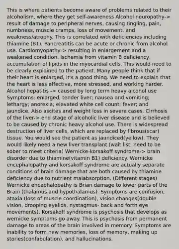 This is where patients become aware of problems related to their alcoholism, where they get self-awareness Alcohol neuropathy-> result of damage to peripheral nerves, causing tingling, pain, numbness, muscle cramps, loss of movement, and weakness/atrophy. This is correlated with deficiencies including thiamine (B1). Pancreatitis can be acute or chronic from alcohol use. Cardiomyopathy-> resulting in enlargement and a weakened condition. Ischemia from vitamin B deficiency, accumulation of lipids in the myocardial cells. This would need to be clearly explained to the patient. Many people think that if their heart is enlarged, it's a good thing. We need to explain that the heart is less effective, more stressed, and working harder. Alcohol hepatitis -> caused by long term heavy alcohol use Symptoms: enlarged, tender liver; nausea and vomiting; lethargy; anorexia; elevated white cell count; fever; and jaundice. Also ascites and weight loss in severe cases. Cirrhosis of the liver-> end stage of alcoholic liver disease and is believed to be caused by chronic heavy alcohol use. There is widespread destruction of liver cells, which are replaced by fibrous(scar) tissue. You would see the patient as jaundiced(yellow). They would likely need a new liver transplant (wait list, need to be sober to meet criteria) Wernicke-korsakoff syndrome-> brain disorder due to thiamine(vitamin B1) deficiency. Wernicke encephalopathy and korsakoff syndrome are actually separate conditions of brain damage that are both caused by thiamine deficiency due to nutrient malabsorption. (Different stages) Wernicke encephalopathy is Brian damage to lower parts of the Brain (thalamus and hypothalamus). Symptoms are confusion, ataxia (loss of muscle coordination), vision changes(double vision, drooping eyelids, nystagmus- back and forth eye movements). Korsakoff syndrome is psychosis that develops as wernicke symptoms go away. This is psychosis from permanent damage to areas of the brain involved in memory. Symptoms are inability to form new memories, loss of memory, making up stories(confabulation), and hallucinations.