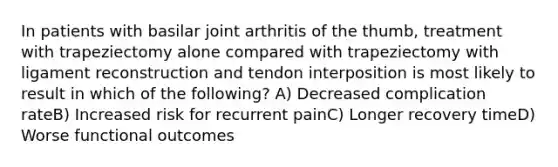 In patients with basilar joint arthritis of the thumb, treatment with trapeziectomy alone compared with trapeziectomy with ligament reconstruction and tendon interposition is most likely to result in which of the following? A) Decreased complication rateB) Increased risk for recurrent painC) Longer recovery timeD) Worse functional outcomes