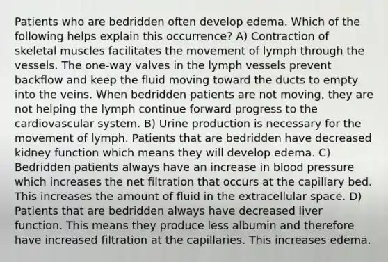 Patients who are bedridden often develop edema. Which of the following helps explain this occurrence? A) Contraction of skeletal muscles facilitates the movement of lymph through the vessels. The one-way valves in the lymph vessels prevent backflow and keep the fluid moving toward the ducts to empty into the veins. When bedridden patients are not moving, they are not helping the lymph continue forward progress to the cardiovascular system. B) Urine production is necessary for the movement of lymph. Patients that are bedridden have decreased kidney function which means they will develop edema. C) Bedridden patients always have an increase in blood pressure which increases the net filtration that occurs at the capillary bed. This increases the amount of fluid in the extracellular space. D) Patients that are bedridden always have decreased liver function. This means they produce less albumin and therefore have increased filtration at the capillaries. This increases edema.