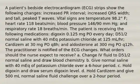 A patient's bedside electrocardiogram (ECG) strips show the following changes: increased PR interval; increased QRS width; and tall, peaked T waves. Vital signs are temperature 98.2° F; heart rate 118 beats/min; blood pressure 146/90 mm Hg; and respiratory rate 18 breaths/min. The patient is receiving the following medications: digoxin 0.125 mg PO every day; D51/2 normal saline with 40 mEq potassium chloride at 125 mL/hr; Cardizem at 30 mg PO q8h; and aldosterone at 300 mg PO q12h. The practitioner is notified of the ECG changes. What orders should the nurse expect to receive? a. Change IV fluid to D51/2 normal saline and draw blood chemistry. b. Give normal saline with 40 mEq of potassium chloride over a 6-hour period. c. Hold digoxin and draw serum digoxin level. d. Hold Cardizem and give 500 mL normal saline fluid challenge over a 2-hour period.