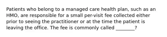 Patients who belong to a managed care health plan, such as an HMO, are responsible for a small per-visit fee collected either prior to seeing the practitioner or at the time the patient is leaving the office. The fee is commonly called ________?