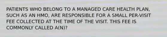 PATIENTS WHO BELONG TO A MANAGED CARE HEALTH PLAN, SUCH AS AN HMO, ARE RESPONSIBLE FOR A SMALL PER-VISIT FEE COLLECTED AT THE TIME OF THE VISIT. THIS FEE IS COMMONLY CALLED A(N)?