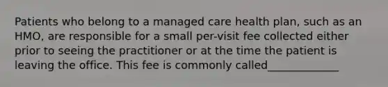 Patients who belong to a managed care health plan, such as an HMO, are responsible for a small per-visit fee collected either prior to seeing the practitioner or at the time the patient is leaving the office. This fee is commonly called_____________