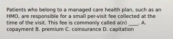 Patients who belong to a managed care health plan, such as an HMO, are responsible for a small per-visit fee collected at the time of the visit. This fee is commonly called a(n) ____. A. copayment B. premium C. coinsurance D. capitation