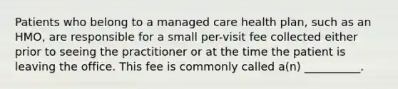 Patients who belong to a managed care health plan, such as an HMO, are responsible for a small per-visit fee collected either prior to seeing the practitioner or at the time the patient is leaving the office. This fee is commonly called a(n) __________.