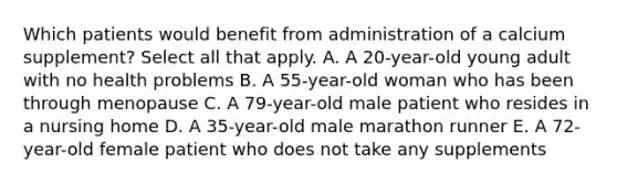 Which patients would benefit from administration of a calcium supplement? Select all that apply. A. A 20-year-old young adult with no health problems B. A 55-year-old woman who has been through menopause C. A 79-year-old male patient who resides in a nursing home D. A 35-year-old male marathon runner E. A 72-year-old female patient who does not take any supplements