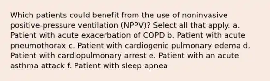 Which patients could benefit from the use of noninvasive positive-pressure ventilation (NPPV)? Select all that apply. a. Patient with acute exacerbation of COPD b. Patient with acute pneumothorax c. Patient with cardiogenic pulmonary edema d. Patient with cardiopulmonary arrest e. Patient with an acute asthma attack f. Patient with sleep apnea