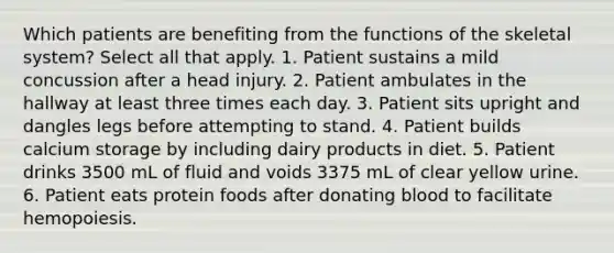 Which patients are benefiting from the functions of the skeletal system? Select all that apply. 1. Patient sustains a mild concussion after a head injury. 2. Patient ambulates in the hallway at least three times each day. 3. Patient sits upright and dangles legs before attempting to stand. 4. Patient builds calcium storage by including dairy products in diet. 5. Patient drinks 3500 mL of fluid and voids 3375 mL of clear yellow urine. 6. Patient eats protein foods after donating blood to facilitate hemopoiesis.