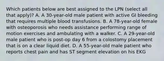 Which patients below are best assigned to the LPN (select all that apply)? A. A 30-year-old male patient with active GI bleeding that requires multiple blood transfusions. B. A 78-year-old female with osteoporosis who needs assistance performing range of motion exercises and ambulating with a walker. C. A 29-year-old male patient who is post-op day 6 from a colostomy placement that is on a clear liquid diet. D. A 55-year-old male patient who reports chest pain and has ST segment elevation on his EKG