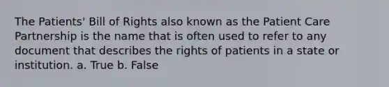 The Patients' Bill of Rights also known as the Patient Care Partnership is the name that is often used to refer to any document that describes the rights of patients in a state or institution. a. True b. False