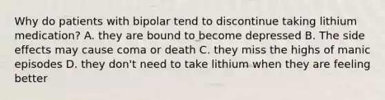 Why do patients with bipolar tend to discontinue taking lithium medication? A. they are bound to become depressed B. The side effects may cause coma or death C. they miss the highs of manic episodes D. they don't need to take lithium when they are feeling better