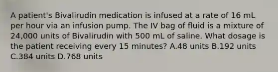 A patient's Bivalirudin medication is infused at a rate of 16 mL per hour via an infusion pump. The IV bag of fluid is a mixture of 24,000 units of Bivalirudin with 500 mL of saline. What dosage is the patient receiving every 15 minutes? A.48 units B.192 units C.384 units D.768 units