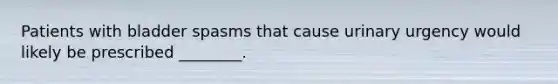 Patients with bladder spasms that cause urinary urgency would likely be prescribed​ ________.