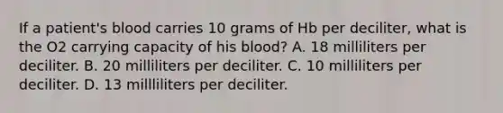 If a patient's blood carries 10 grams of Hb per deciliter, what is the O2 carrying capacity of his blood? A. 18 milliliters per deciliter. B. 20 milliliters per deciliter. C. 10 milliliters per deciliter. D. 13 millliliters per deciliter.