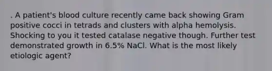 . A patient's blood culture recently came back showing Gram positive cocci in tetrads and clusters with alpha hemolysis. Shocking to you it tested catalase negative though. Further test demonstrated growth in 6.5% NaCl. What is the most likely etiologic agent?