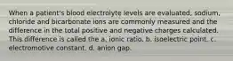 When a patient's blood electrolyte levels are evaluated, sodium, chloride and bicarbonate ions are commonly measured and the difference in the total positive and negative charges calculated. This difference is called the a. ionic ratio. b. isoelectric point. c. electromotive constant. d. anion gap.