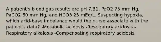 A patient's blood gas results are pH 7.31, PaO2 75 mm Hg, PaCO2 50 mm Hg, and HCO3 25 mEq/L. Suspecting hypoxia, which acid-base imbalance would the nurse associate with the patient's data? -Metabolic acidosis -Respiratory acidosis -Respiratory alkalosis -Compensating respiratory acidosis