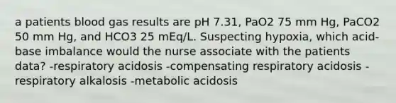 a patients blood gas results are pH 7.31, PaO2 75 mm Hg, PaCO2 50 mm Hg, and HCO3 25 mEq/L. Suspecting hypoxia, which acid-base imbalance would the nurse associate with the patients data? -respiratory acidosis -compensating respiratory acidosis -respiratory alkalosis -metabolic acidosis