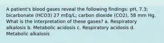 A patient's blood gases reveal the following findings: pH, 7.3; bicarbonate (HCO3) 27 mEq/L; carbon dioxide (CO2), 58 mm Hg. What is the interpretation of these gases? a. Respiratory alkalosis b. Metabolic acidosis c. Respiratory acidosis d. Metabolic alkalosis