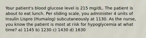 Your patient's blood glucose level is 215 mg/dL. The patient is about to eat lunch. Per sliding scale, you administer 4 units of Insulin Lispro (Humalog) subcutaneously at 1130. As the nurse, you know the patient is most at risk for hypoglycemia at what time? a) 1145 b) 1230 c) 1430 d) 1630