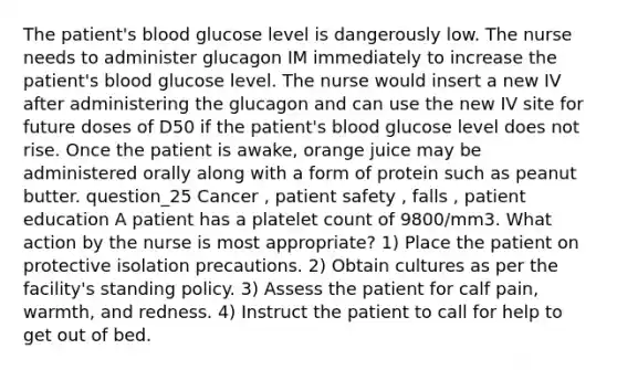 The patient's blood glucose level is dangerously low. The nurse needs to administer glucagon IM immediately to increase the patient's blood glucose level. The nurse would insert a new IV after administering the glucagon and can use the new IV site for future doses of D50 if the patient's blood glucose level does not rise. Once the patient is awake, orange juice may be administered orally along with a form of protein such as peanut butter. question_25 Cancer , patient safety , falls , patient education A patient has a platelet count of 9800/mm3. What action by the nurse is most appropriate? 1) Place the patient on protective isolation precautions. 2) Obtain cultures as per the facility's standing policy. 3) Assess the patient for calf pain, warmth, and redness. 4) Instruct the patient to call for help to get out of bed.