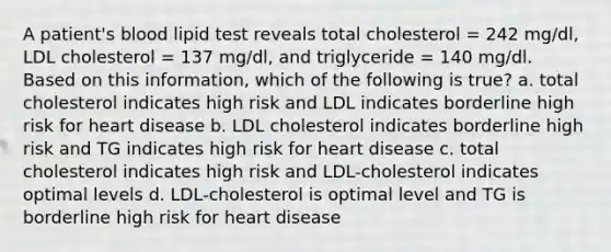 A patient's blood lipid test reveals total cholesterol = 242 mg/dl, LDL cholesterol = 137 mg/dl, and triglyceride = 140 mg/dl. Based on this information, which of the following is true? a. total cholesterol indicates high risk and LDL indicates borderline high risk for heart disease b. LDL cholesterol indicates borderline high risk and TG indicates high risk for heart disease c. total cholesterol indicates high risk and LDL-cholesterol indicates optimal levels d. LDL-cholesterol is optimal level and TG is borderline high risk for heart disease