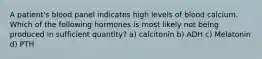 A patient's blood panel indicates high levels of blood calcium. Which of the following hormones is most likely not being produced in sufficient quantity? a) calcitonin b) ADH c) Melatonin d) PTH