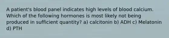 A patient's blood panel indicates high levels of blood calcium. Which of the following hormones is most likely not being produced in sufficient quantity? a) calcitonin b) ADH c) Melatonin d) PTH