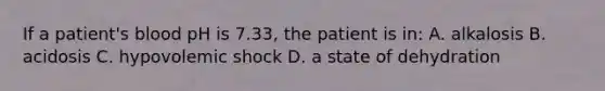 If a patient's blood pH is 7.33, the patient is in: A. alkalosis B. acidosis C. hypovolemic shock D. a state of dehydration