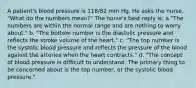 A patient's blood pressure is 118/82 mm Hg. He asks the nurse, "What do the numbers mean?" The nurse's best reply is: a."The numbers are within the normal range and are nothing to worry about." b. "The bottom number is the diastolic pressure and reflects the stroke volume of the heart." c. "The top number is the systolic blood pressure and reflects the pressure of the blood against the arteries when the heart contracts." d. "The concept of blood pressure is difficult to understand. The primary thing to be concerned about is the top number, or the systolic blood pressure."