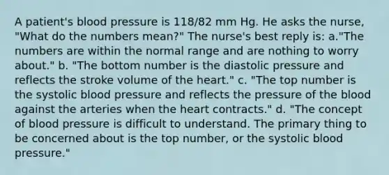 A patient's blood pressure is 118/82 mm Hg. He asks the nurse, "What do the numbers mean?" The nurse's best reply is: a."The numbers are within the normal range and are nothing to worry about." b. "The bottom number is the diastolic pressure and reflects the stroke volume of the heart." c. "The top number is the systolic blood pressure and reflects the pressure of the blood against the arteries when the heart contracts." d. "The concept of blood pressure is difficult to understand. The primary thing to be concerned about is the top number, or the systolic blood pressure."