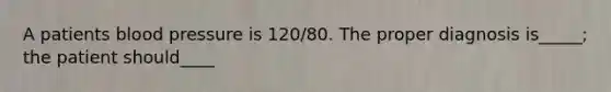A patients blood pressure is 120/80. The proper diagnosis is_____; the patient should____