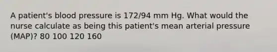 A patient's blood pressure is 172/94 mm Hg. What would the nurse calculate as being this patient's mean arterial pressure (MAP)? 80 100 120 160