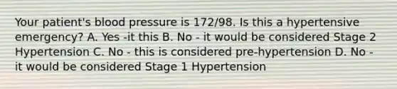 Your patient's blood pressure is 172/98. Is this a hypertensive emergency? A. Yes -it this B. No - it would be considered Stage 2 Hypertension C. No - this is considered pre-hypertension D. No - it would be considered Stage 1 Hypertension