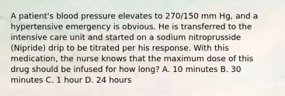 A patient's blood pressure elevates to 270/150 mm Hg, and a hypertensive emergency is obvious. He is transferred to the intensive care unit and started on a sodium nitroprusside (Nipride) drip to be titrated per his response. With this medication, the nurse knows that the maximum dose of this drug should be infused for how long? A. 10 minutes B. 30 minutes C. 1 hour D. 24 hours