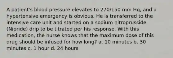 A patient's blood pressure elevates to 270/150 mm Hg, and a hypertensive emergency is obvious. He is transferred to the intensive care unit and started on a sodium nitroprusside (Nipride) drip to be titrated per his response. With this medication, the nurse knows that the maximum dose of this drug should be infused for how long? a. 10 minutes b. 30 minutes c. 1 hour d. 24 hours