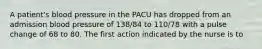 A patient's blood pressure in the PACU has dropped from an admission blood pressure of 138/84 to 110/78 with a pulse change of 68 to 80. The first action indicated by the nurse is to