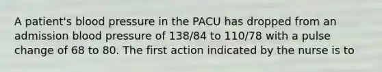 A patient's blood pressure in the PACU has dropped from an admission blood pressure of 138/84 to 110/78 with a pulse change of 68 to 80. The first action indicated by the nurse is to