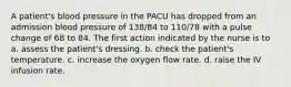 A patient's blood pressure in the PACU has dropped from an admission blood pressure of 138/84 to 110/78 with a pulse change of 68 to 84. The first action indicated by the nurse is to a. assess the patient's dressing. b. check the patient's temperature. c. increase the oxygen flow rate. d. raise the IV infusion rate.