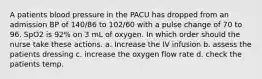 A patients blood pressure in the PACU has dropped from an admission BP of 140/86 to 102/60 with a pulse change of 70 to 96. SpO2 is 92% on 3 mL of oxygen. In which order should the nurse take these actions. a. Increase the IV infusion b. assess the patients dressing c. increase the oxygen flow rate d. check the patients temp.